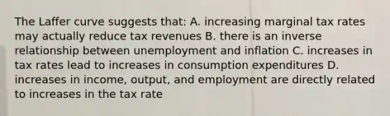 The Laffer curve suggests that: A. increasing marginal tax rates may actually reduce tax revenues B. there is an <a href='https://www.questionai.com/knowledge/kc6KNK1VxL-inverse-relation' class='anchor-knowledge'>inverse relation</a>ship between unemployment and inflation C. increases in tax rates lead to increases in consumption expenditures D. increases in income, output, and employment are directly related to increases in the tax rate