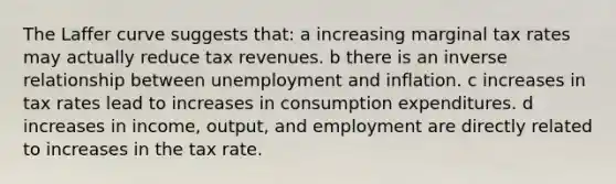 The Laffer curve suggests that: a increasing marginal tax rates may actually reduce tax revenues. b there is an <a href='https://www.questionai.com/knowledge/kc6KNK1VxL-inverse-relation' class='anchor-knowledge'>inverse relation</a>ship between unemployment and inflation. c increases in tax rates lead to increases in consumption expenditures. d increases in income, output, and employment are directly related to increases in the tax rate.