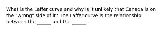 What is the Laffer curve and why is it unlikely that Canada is on the​ "wrong" side of​ it? The Laffer curve is the relationship between the​ ______ and the​ ______ .