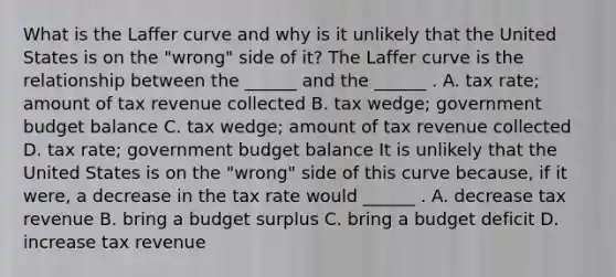 What is the Laffer curve and why is it unlikely that the United States is on the​ "wrong" side of​ it? The Laffer curve is the relationship between the​ ______ and the​ ______ . A. tax​ rate; amount of tax revenue collected B. tax​ wedge; government budget balance C. tax​ wedge; amount of tax revenue collected D. tax​ rate; government budget balance It is unlikely that the United States is on the​ "wrong" side of this curve​ because, if it​ were, a decrease in the tax rate would​ ______ . A. decrease tax revenue B. bring a budget surplus C. bring a budget deficit D. increase tax revenue