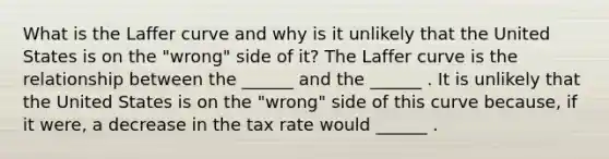 What is the Laffer curve and why is it unlikely that the United States is on the​ "wrong" side of​ it? The Laffer curve is the relationship between the​ ______ and the​ ______ . It is unlikely that the United States is on the​ "wrong" side of this curve​ because, if it​ were, a decrease in the tax rate would​ ______ .