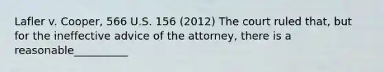 Lafler v. Cooper, 566 U.S. 156 (2012) The court ruled that, but for the ineffective advice of the attorney, there is a reasonable__________