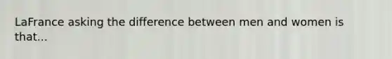 LaFrance asking the difference between men and women is that...