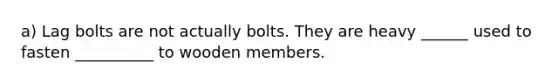 a) Lag bolts are not actually bolts. They are heavy ______ used to fasten __________ to wooden members.