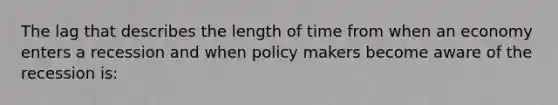 The lag that describes the length of time from when an economy enters a recession and when policy makers become aware of the recession is: