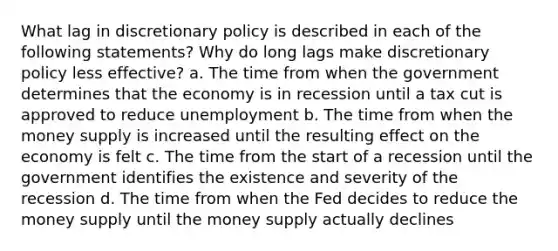 What lag in discretionary policy is described in each of the following statements? Why do long lags make discretionary policy less effective? a. The time from when the government determines that the economy is in recession until a tax cut is approved to reduce unemployment b. The time from when the money supply is increased until the resulting effect on the economy is felt c. The time from the start of a recession until the government identifies the existence and severity of the recession d. The time from when the Fed decides to reduce the money supply until the money supply actually declines