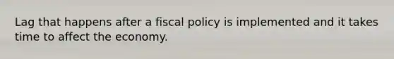 Lag that happens after a fiscal policy is implemented and it takes time to affect the economy.