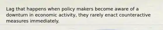 Lag that happens when policy makers become aware of a downturn in economic activity, they rarely enact counteractive measures immediately.