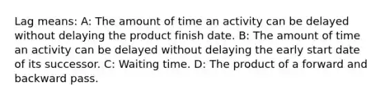 Lag means: A: The amount of time an activity can be delayed without delaying the product finish date. B: The amount of time an activity can be delayed without delaying the early start date of its successor. C: Waiting time. D: The product of a forward and backward pass.