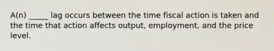 A(n) _____ lag occurs between the time fiscal action is taken and the time that action affects output, employment, and the price level.