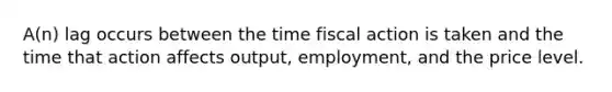 A(n) lag occurs between the time fiscal action is taken and the time that action affects output, employment, and the price level.