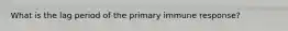 What is the lag period of the primary immune response?