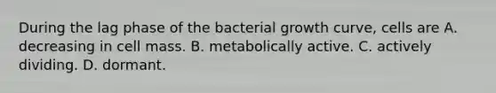 During the lag phase of the bacterial growth curve, cells are A. decreasing in cell mass. B. metabolically active. C. actively dividing. D. dormant.