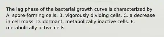 The lag phase of the bacterial growth curve is characterized by A. spore-forming cells. B. vigorously dividing cells. C. a decrease in cell mass. D. dormant, metabolically inactive cells. E. metabolically active cells