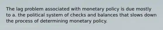 The lag problem associated with monetary policy is due mostly to a. the political system of checks and balances that slows down the process of determining monetary policy.