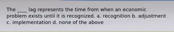 The ____ lag represents the time from when an economic problem exists until it is recognized. a. recognition b. adjustment c. implementation d. none of the above