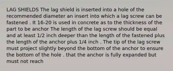 LAG SHIELDS The lag shield is inserted into a hole of the recommended diameter an insert into which a lag screw can be fastened . It 16-20 is used in concrete as to the thickness of the part to be anchor The length of the lag screw should be equal and at least 1/2 inch deeper than the length of the fastened plus the length of the anchor plus 1/4 inch . The tip of the lag screw must project slightly beyond the bottom of the anchor to ensure the bottom of the hole . that the anchor is fully expanded but must not reach