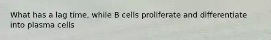 What has a lag time, while B cells proliferate and differentiate into plasma cells