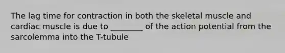 The lag time for contraction in both the skeletal muscle and cardiac muscle is due to ________ of the action potential from the sarcolemma into the T-tubule