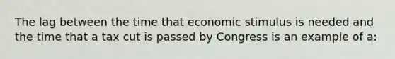 The lag between the time that economic stimulus is needed and the time that a tax cut is passed by Congress is an example of a: