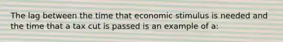 The lag between the time that economic stimulus is needed and the time that a tax cut is passed is an example of a: