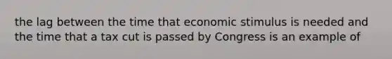 the lag between the time that economic stimulus is needed and the time that a tax cut is passed by Congress is an example of