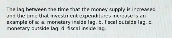 The lag between the time that the money supply is increased and the time that investment expenditures increase is an example of a: a. monetary inside lag. b. fiscal outside lag. c. monetary outside lag. d. fiscal inside lag.