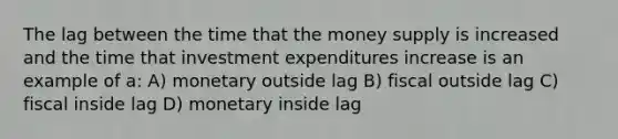 The lag between the time that the money supply is increased and the time that investment expenditures increase is an example of a: A) monetary outside lag B) fiscal outside lag C) fiscal inside lag D) monetary inside lag