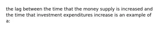 the lag between the time that the money supply is increased and the time that investment expenditures increase is an example of a: