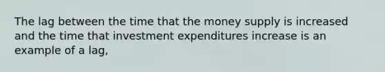 The lag between the time that the money supply is increased and the time that investment expenditures increase is an example of a lag,