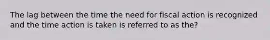 The lag between the time the need for fiscal action is recognized and the time action is taken is referred to as the?