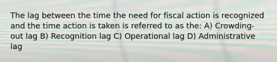 The lag between the time the need for fiscal action is recognized and the time action is taken is referred to as the: A) Crowding-out lag B) Recognition lag C) Operational lag D) Administrative lag