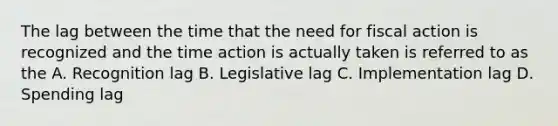 The lag between the time that the need for fiscal action is recognized and the time action is actually taken is referred to as the A. Recognition lag B. Legislative lag C. Implementation lag D. Spending lag