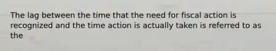 The lag between the time that the need for fiscal action is recognized and the time action is actually taken is referred to as the