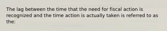 The lag between the time that the need for fiscal action is recognized and the time action is actually taken is referred to as the: