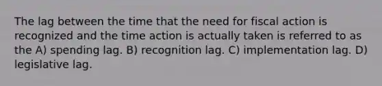 The lag between the time that the need for fiscal action is recognized and the time action is actually taken is referred to as the A) spending lag. B) recognition lag. C) implementation lag. D) legislative lag.