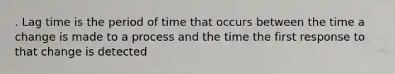 . Lag time is the period of time that occurs between the time a change is made to a process and the time the first response to that change is detected