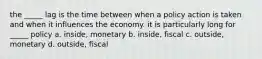 the _____ lag is the time between when a policy action is taken and when it influences the economy. it is particularly long for _____ policy a. inside, monetary b. inside, fiscal c. outside, monetary d. outside, fiscal