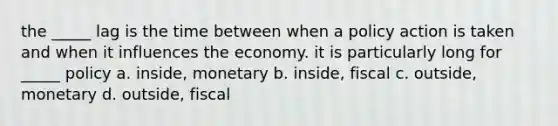 the _____ lag is the time between when a policy action is taken and when it influences the economy. it is particularly long for _____ policy a. inside, monetary b. inside, fiscal c. outside, monetary d. outside, fiscal