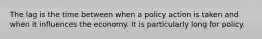 The lag is the time between when a policy action is taken and when it influences the economy. It is particularly long for policy.