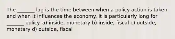 The _______ lag is the time between when a policy action is taken and when it influences the economy. It is particularly long for _______ policy. a) inside, monetary b) inside, fiscal c) outside, monetary d) outside, fiscal