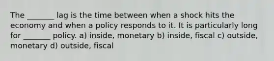 The _______ lag is the time between when a shock hits the economy and when a policy responds to it. It is particularly long for _______ policy. a) inside, monetary b) inside, fiscal c) outside, monetary d) outside, fiscal