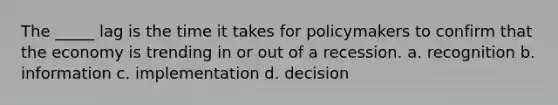 The _____ lag is the time it takes for policymakers to confirm that the economy is trending in or out of a recession. a. recognition b. information c. implementation d. decision