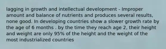 lagging in growth and intellectual development - Improper amount and balance of nutrients and produces several results, none good. In developing countries show a slower growth rate by the age of 6 months . by the time they reach age 2, their height and weight are only 95% of the height and the weight of the most industrialized countries