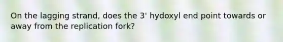 On the lagging strand, does the 3' hydoxyl end point towards or away from the replication fork?