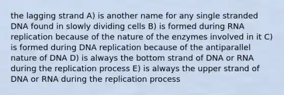 the lagging strand A) is another name for any single stranded DNA found in slowly dividing cells B) is formed during RNA replication because of the nature of the enzymes involved in it C) is formed during <a href='https://www.questionai.com/knowledge/kofV2VQU2J-dna-replication' class='anchor-knowledge'>dna replication</a> because of the antiparallel nature of DNA D) is always the bottom strand of DNA or RNA during the replication process E) is always the upper strand of DNA or RNA during the replication process