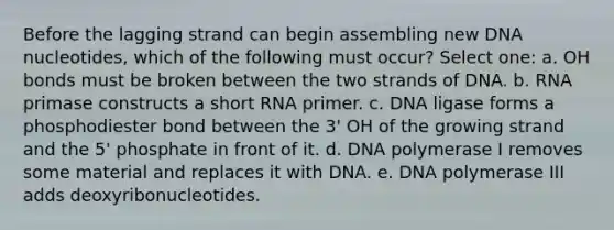 Before the lagging strand can begin assembling new DNA nucleotides, which of the following must occur? Select one: a. OH bonds must be broken between the two strands of DNA. b. RNA primase constructs a short RNA primer. c. DNA ligase forms a phosphodiester bond between the 3' OH of the growing strand and the 5' phosphate in front of it. d. DNA polymerase I removes some material and replaces it with DNA. e. DNA polymerase III adds deoxyribonucleotides.