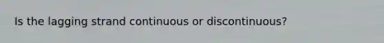 Is the lagging strand continuous or discontinuous?