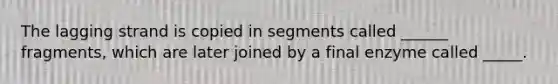 The lagging strand is copied in segments called ______ fragments, which are later joined by a final enzyme called _____.