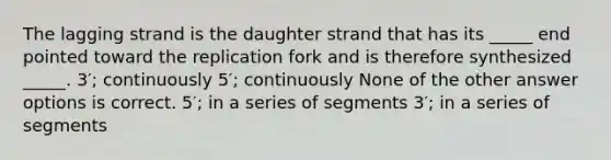 The lagging strand is the daughter strand that has its _____ end pointed toward the replication fork and is therefore synthesized _____. 3′; continuously 5′; continuously None of the other answer options is correct. 5′; in a series of segments 3′; in a series of segments